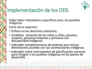 Implementación de los ODS
Debe haber indicadores específicos para los pueblos
indígenas
Entre otros aspectos:
• Énfasis en los derechos colectivos.
• Visibilizar situación de los niños y niñas, jóvenes,
mujeres, personas mayores y personas con
discapacidad indígenas.
• Indicador complementario de pobreza que incluya
dimensiones acordes con las cosmovisiones indígenas.
• Indicador sobre instrumentos de planificación nacional
para integrar a los pueblos indígenas en los planes de
desarrollo.
 