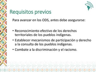 Requisitos previos
Para avanzar en los ODS, antes debe asegurarse:
• Reconocimiento efectivo de los derechos
territoriales de los pueblos indígenas.
• Establecer mecanismos de participación y derecho
a la consulta de los pueblos indígenas.
• Combate a la discriminación y el racismo.
 