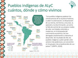 Pueblos indígenas de ALyC
cuántos, dónde y cómo vivimos
“Los pueblos indígenas padecen las
consecuencias de la injusticia histórica,
a saber la colonización, la desposesión
de sus tierras, territorios y recursos, la
opresión y la discriminación, así como
la falta de control de sus propios modos
de vida. Los Estados coloniales y
modernos, en la búsqueda del
crecimiento económico, les han
denegado ampliamente su derecho al
desarrollo. De resultado de ello, los
pueblos indígenas suelen perder ante
actores más poderosos y se convierten
en los grupos más empobrecidos de sus
países.” (UNPFII, 2010).
Fuente: CEPAL, 2016
 