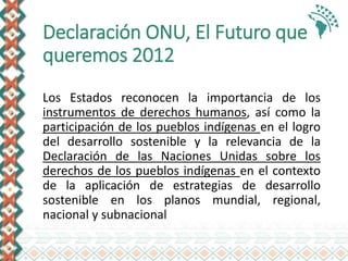 Declaración ONU, El Futuro que
queremos 2012
Los Estados reconocen la importancia de los
instrumentos de derechos humanos, así como la
participación de los pueblos indígenas en el logro
del desarrollo sostenible y la relevancia de la
Declaración de las Naciones Unidas sobre los
derechos de los pueblos indígenas en el contexto
de la aplicación de estrategias de desarrollo
sostenible en los planos mundial, regional,
nacional y subnacional
 