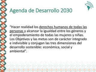 Agenda de Desarrollo 2030
“Hacer realidad los derechos humanos de todas las
personas y alcanzar la igualdad entre los géneros y
el empoderamiento de todas las mujeres y niñas.
Los Objetivos y las metas son de carácter integrado
e indivisible y conjugan las tres dimensiones del
desarrollo sostenible: económica, social y
ambiental”.
 