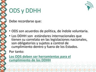 ODS y DDHH
Debe recordarse que:
• ODS son acuerdos de política, de índole voluntaria.
• Los DDHH son estándares internacionales que
tienen su correlato en las legislaciones nacionales,
son obligatorios y sujetos a control de
cumplimiento dentro y fuera de los Estados.
Por tanto:
Los ODS deben ser herramientas para el
cumplimiento de los DDHH
 