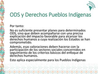ODS y Derechos Pueblos Indígenas
Por tanto:
No es suficiente presentar planes para determinados
ODS, sino que deben acompañarse con una precisa
explicación del impacto favorable para alcanzar los
derechos humanos a cuya realización los Estados se han
comprometido.
Además, esas valoraciones deben hacerse con la
participación de los sectores sociales concernidos en
seguimiento de los criterios básicos del enfoque de
derechos humanos.
Esto aplica especialmente para los Pueblos Indígenas
 