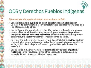 ODS y Derechos Pueblos Indígenas
Ejes centrales del reconocimiento internacional de DPI:
• Los indígenas son pueblos, es decir, colectividades históricas con
vocación de permanencia y con características sociales y culturales que
les diferencian de otros.
• Los indígenas tienen, sin discriminación, todos los derechos humanos
reconocidos en el derecho internacional, pero a su vez, los pueblos
indígenas poseen derechos colectivos que son indispensables para su
existencia, bienestar y desarrollo integral como pueblos.
• Los pueblos indígenas tienen derecho a la autodeterminación, es decir,
a asumir decisiones autónomas sobre los principales temas sociales de
su incumbencia, incluyendo formas organizativas y de desarrollo
económico.
• Los pueblos indígenas han sido discriminados y sufrido injusticias
históricas como resultado, entre otras cosas, de la colonización y
despojo de sus tierras, territorios y recursos,
 