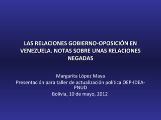 LAS RELACIONES GOBIERNO-OPOSICIÓN EN
  VENEZUELA. NOTAS SOBRE UNAS RELACIONES
                 NEGADAS

                  Margarita López Maya
Presentación para taller de actualización política OEP-IDEA-
                           PNUD
                Bolivia, 10 de mayo, 2012
 