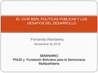 EL VIVIR BIEN, POLÍTICAS PÚBLICAS Y LOS DESAFIOS DEL DESARROLLO Fernanda Wanderley Noviembre de 2010 SEMINARIO  PNUD y  Fundación Boliviana para la Democracia Multipartidaria 