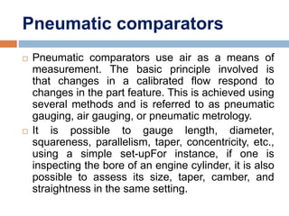 Pneumatic comparators
 Pneumatic comparators use air as a means of
measurement. The basic principle involved is
that changes in a calibrated flow respond to
changes in the part feature. This is achieved using
several methods and is referred to as pneumatic
gauging, air gauging, or pneumatic metrology.
 It is possible to gauge length, diameter,
squareness, parallelism, taper, concentricity, etc.,
using a simple set-upFor instance, if one is
inspecting the bore of an engine cylinder, it is also
possible to assess its size, taper, camber, and
straightness in the same setting.
 