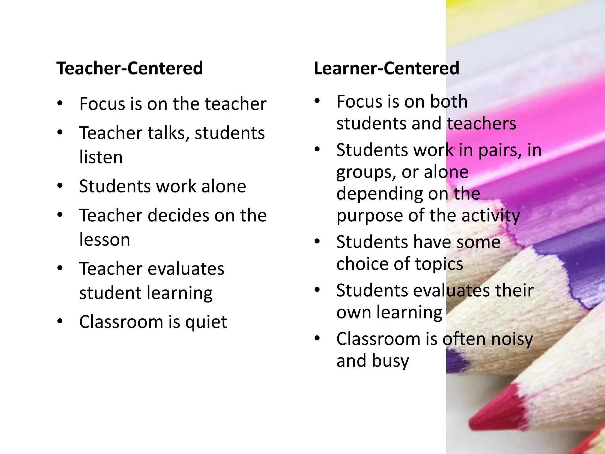 Teacher-Centered
• Focus is on the teacher
• Teacher talks, students
listen
• Students work alone
• Teacher decides on the
lesson
• Teacher evaluates
student learning
• Classroom is quiet
Learner-Centered
• Focus is on both
students and teachers
• Students work in pairs, in
groups, or alone
depending on the
purpose of the activity
• Students have some
choice of topics
• Students evaluates their
own learning
• Classroom is often noisy
and busy
 