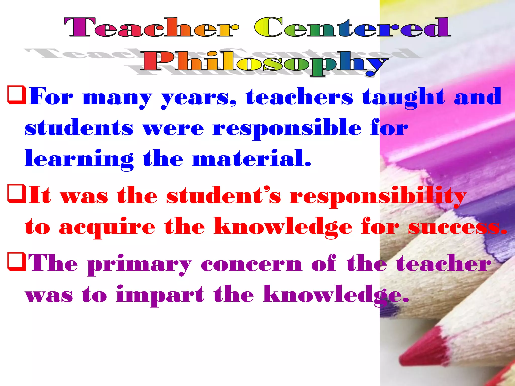 For many years, teachers taught and
students were responsible for
learning the material.
It was the student’s responsibility
to acquire the knowledge for success.
The primary concern of the teacher
was to impart the knowledge.
 