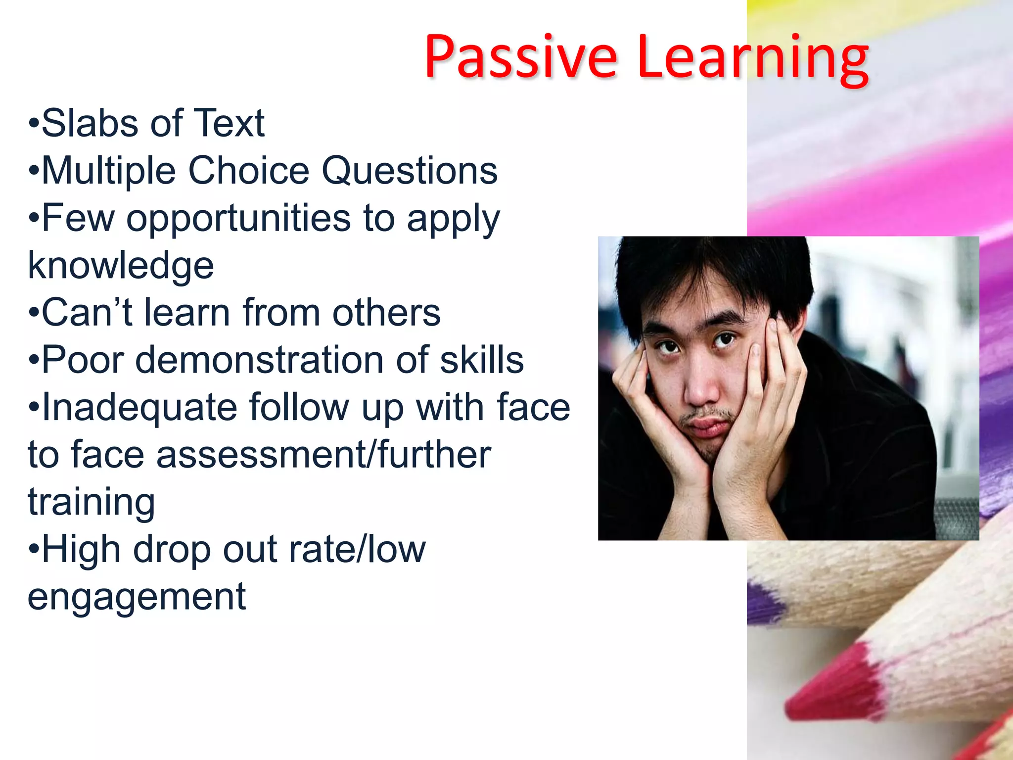 Passive Learning
•Slabs of Text
•Multiple Choice Questions
•Few opportunities to apply
knowledge
•Can’t learn from others
•Poor demonstration of skills
•Inadequate follow up with face
to face assessment/further
training
•High drop out rate/low
engagement
 