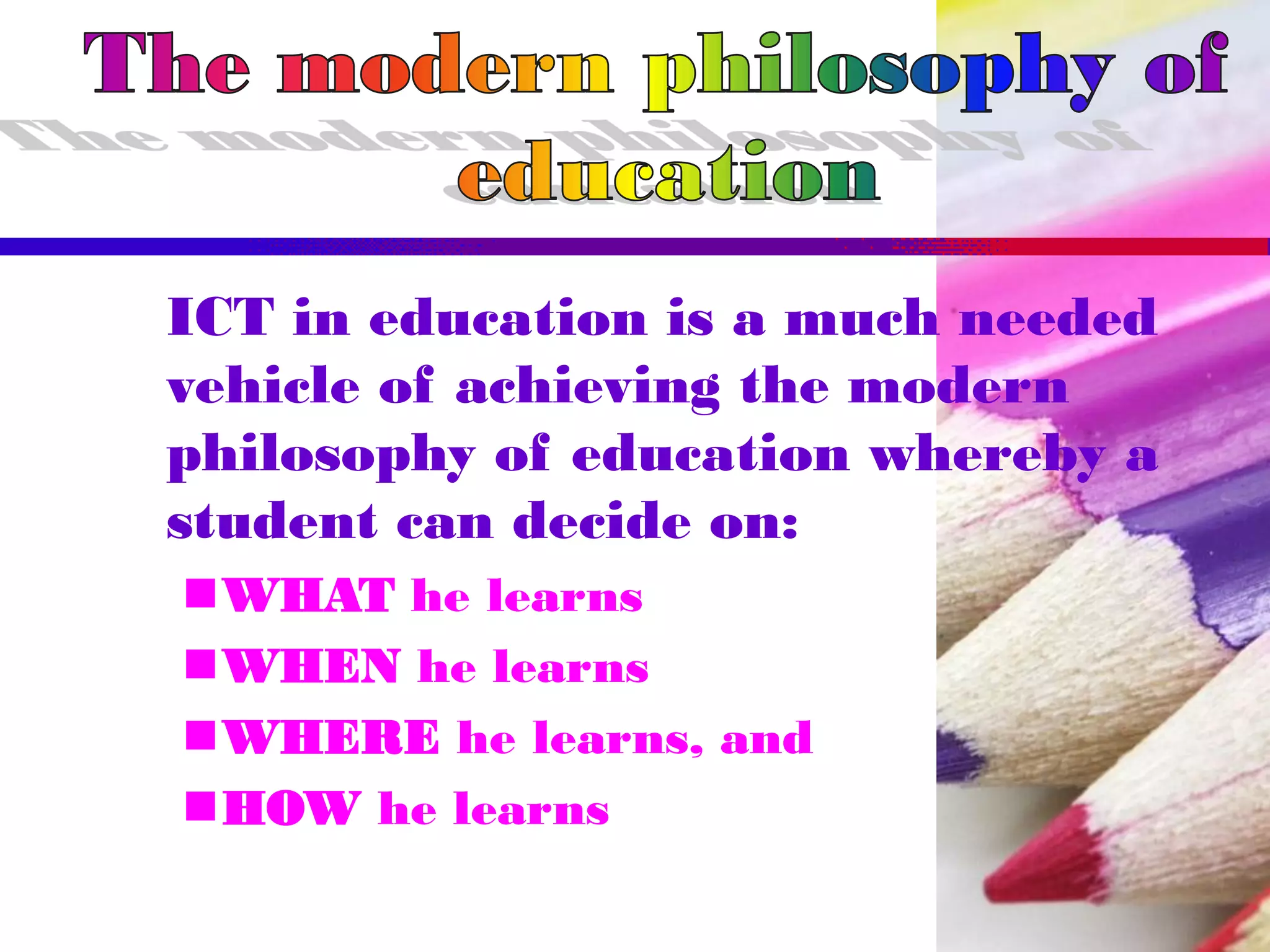ICT in education is a much needed
vehicle of achieving the modern
philosophy of education whereby a
student can decide on:
WHAT he learns
WHEN he learns
WHERE he learns, and
HOW he learns
 