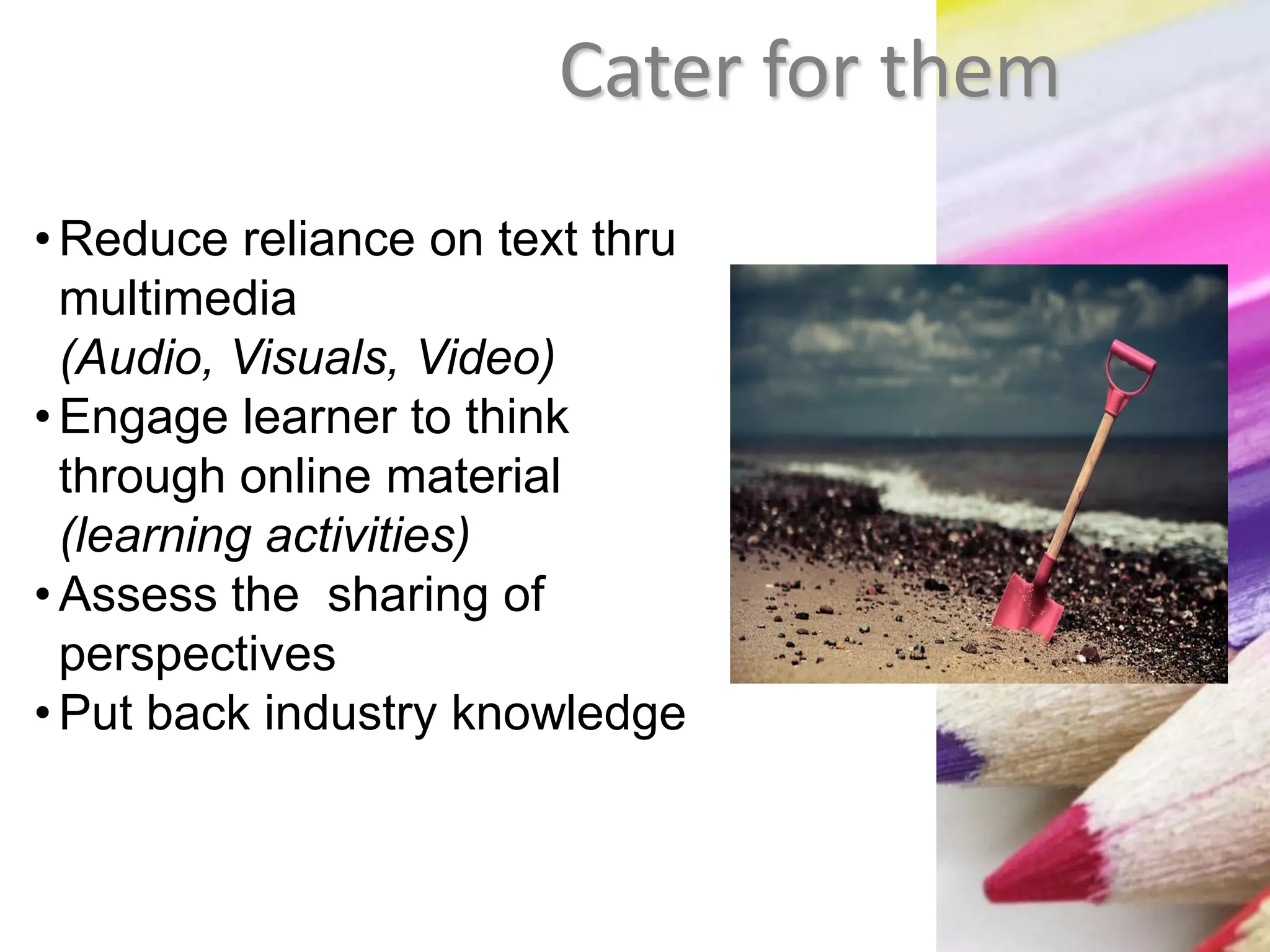 Cater for them
•Reduce reliance on text thru
multimedia
(Audio, Visuals, Video)
•Engage learner to think
through online material
(learning activities)
•Assess the sharing of
perspectives
•Put back industry knowledge
 