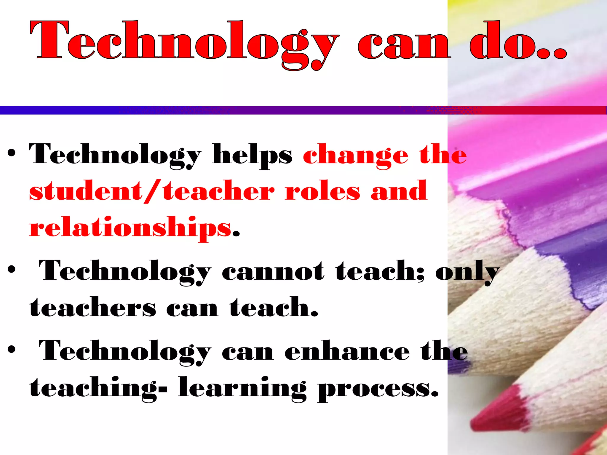 • Technology helps change the
student/teacher roles and
relationships.
• Technology cannot teach; only
teachers can teach.
• Technology can enhance the
teaching- learning process.
 