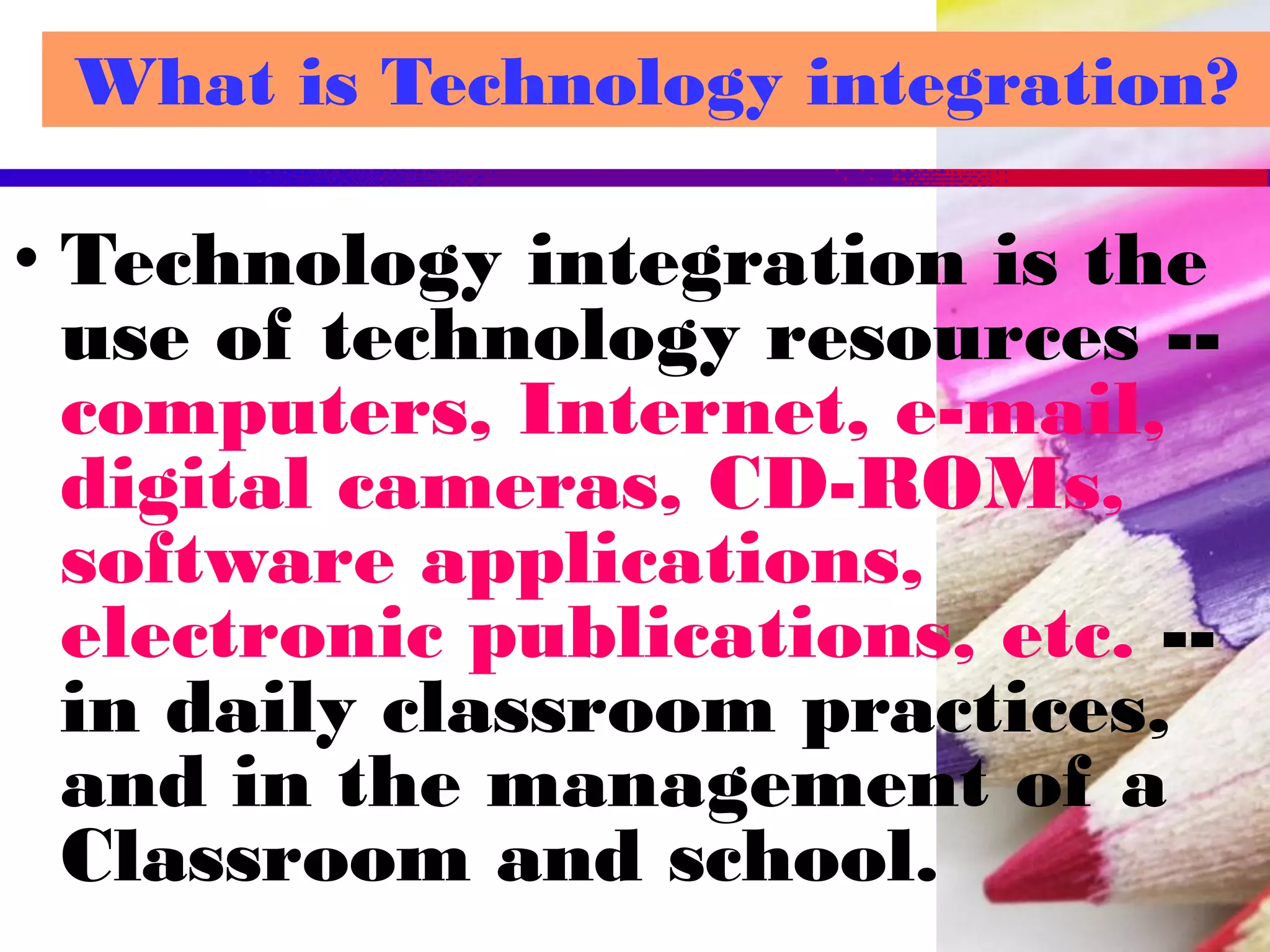 What is Technology integration?
• Technology integration is the
use of technology resources --
computers, Internet, e-mail,
digital cameras, CD-ROMs,
software applications,
electronic publications, etc. --
in daily classroom practices,
and in the management of a
Classroom and school.
 