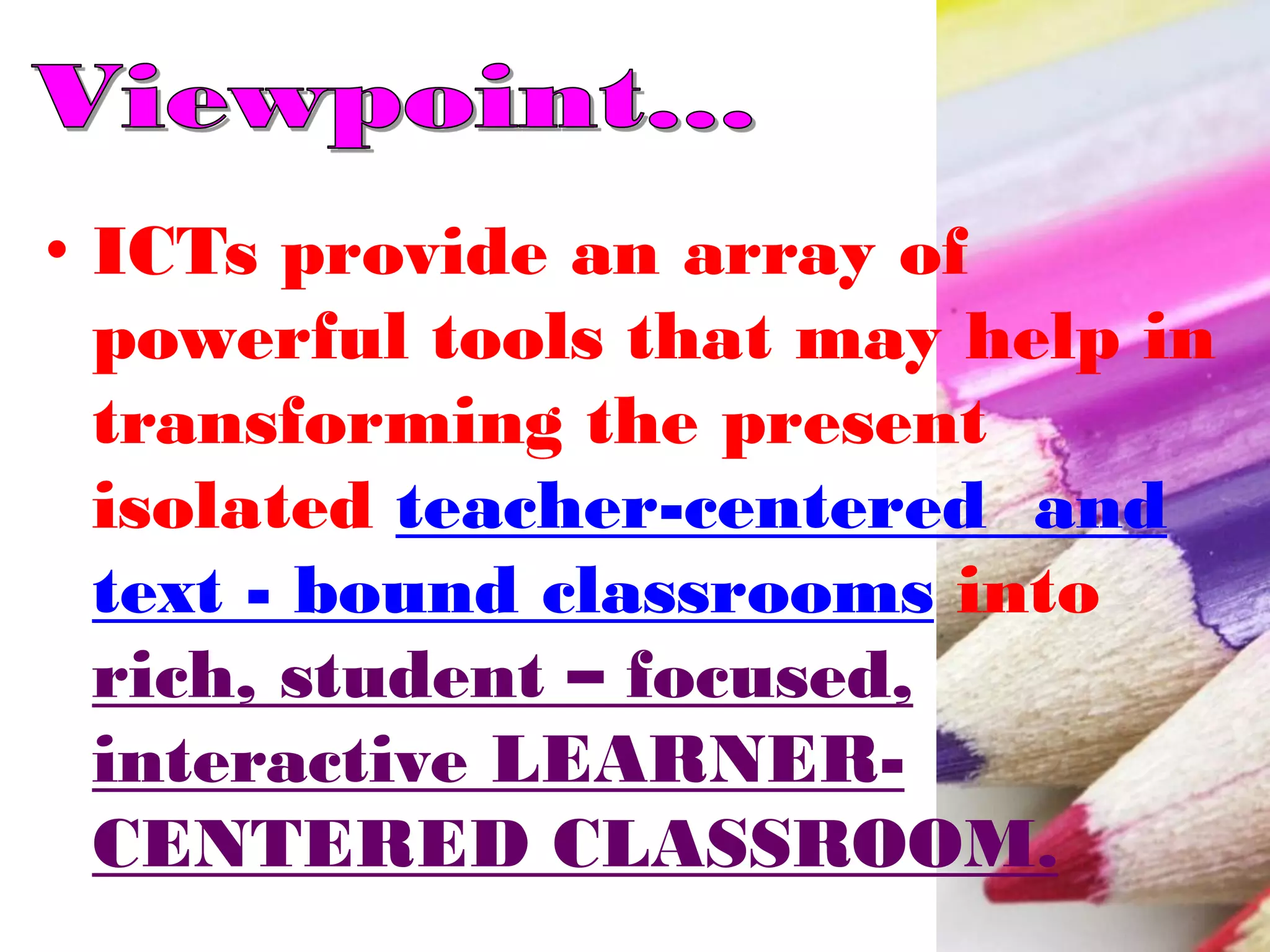 • ICTs provide an array of
powerful tools that may help in
transforming the present
isolated teacher-centered and
text - bound classrooms into
rich, student – focused,
interactive LEARNER-
CENTERED CLASSROOM.
 