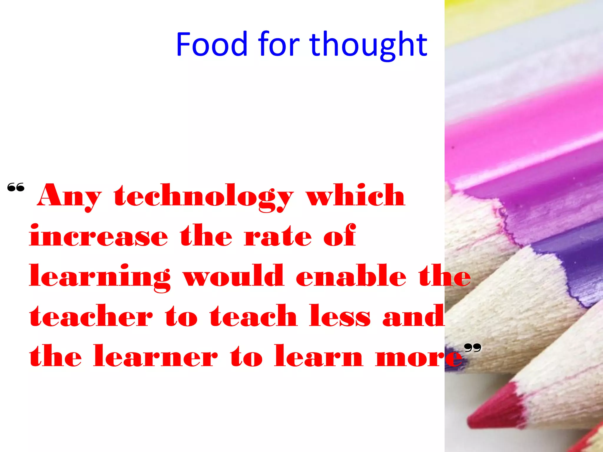 Food for thought
“ Any technology which
increase the rate of
learning would enable the
teacher to teach less and
the learner to learn more”
 