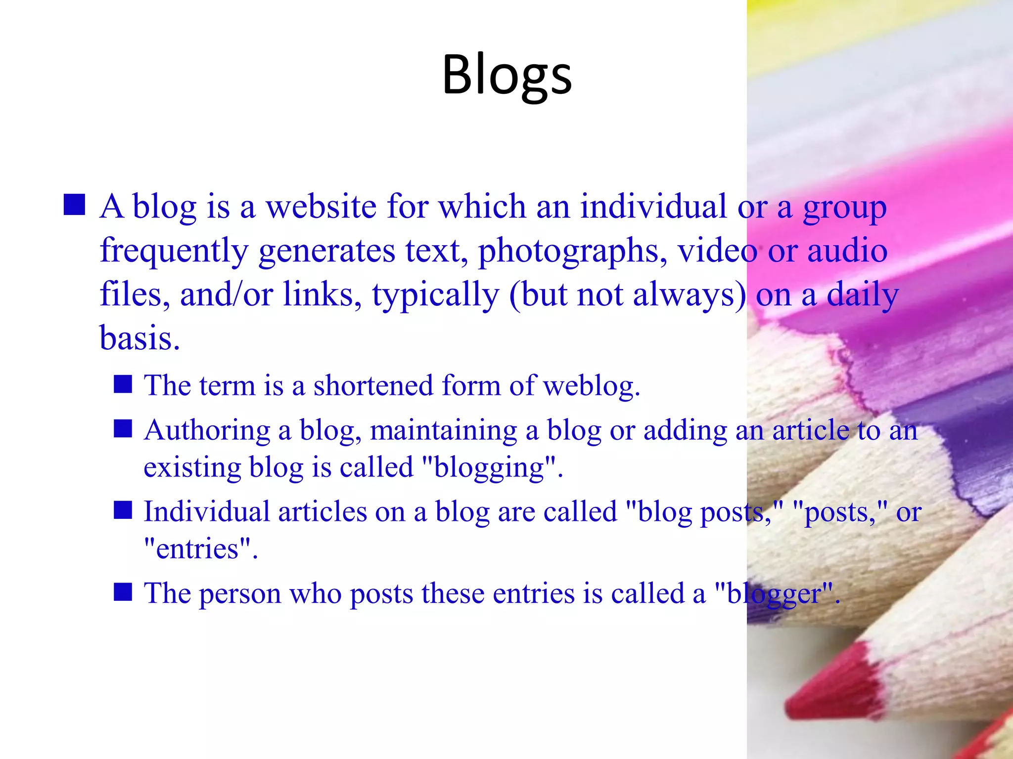 Blogs
 A blog is a website for which an individual or a group
frequently generates text, photographs, video or audio
files, and/or links, typically (but not always) on a daily
basis.
 The term is a shortened form of weblog.
 Authoring a blog, maintaining a blog or adding an article to an
existing blog is called "blogging".
 Individual articles on a blog are called "blog posts," "posts," or
"entries".
 The person who posts these entries is called a "blogger".
 