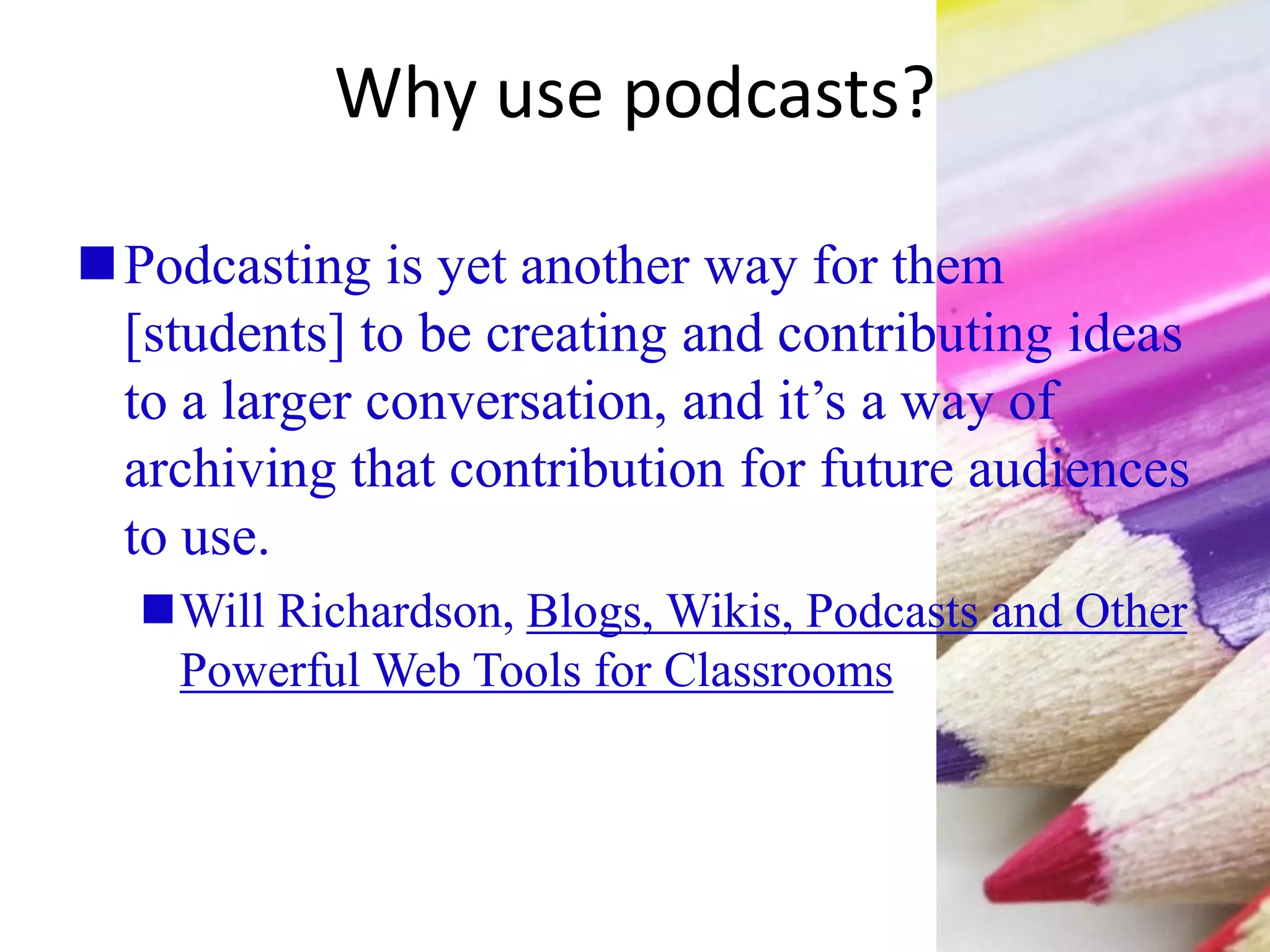Why use podcasts?
Podcasting is yet another way for them
[students] to be creating and contributing ideas
to a larger conversation, and it’s a way of
archiving that contribution for future audiences
to use.
Will Richardson, Blogs, Wikis, Podcasts and Other
Powerful Web Tools for Classrooms
 