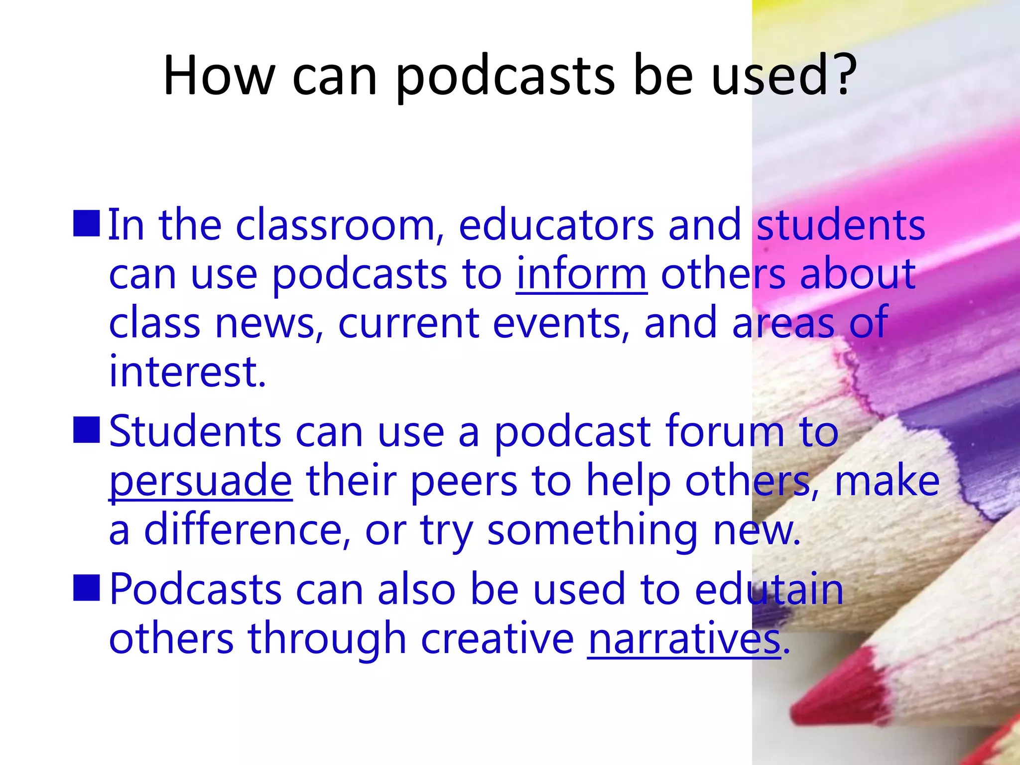How can podcasts be used?
In the classroom, educators and students
can use podcasts to inform others about
class news, current events, and areas of
interest.
Students can use a podcast forum to
persuade their peers to help others, make
a difference, or try something new.
Podcasts can also be used to edutain
others through creative narratives.
 