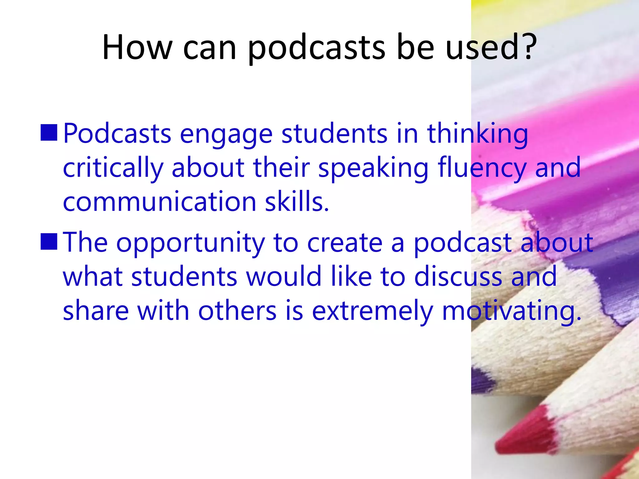How can podcasts be used?
Podcasts engage students in thinking
critically about their speaking fluency and
communication skills.
The opportunity to create a podcast about
what students would like to discuss and
share with others is extremely motivating.
 