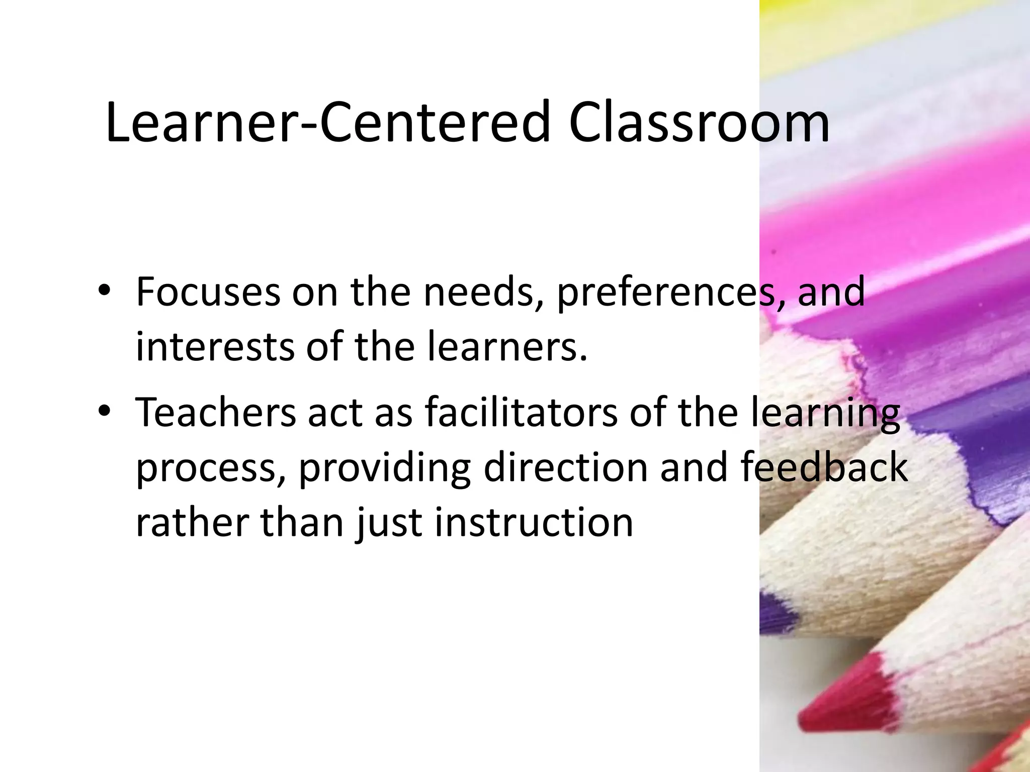 Learner-Centered Classroom
• Focuses on the needs, preferences, and
interests of the learners.
• Teachers act as facilitators of the learning
process, providing direction and feedback
rather than just instruction
 
