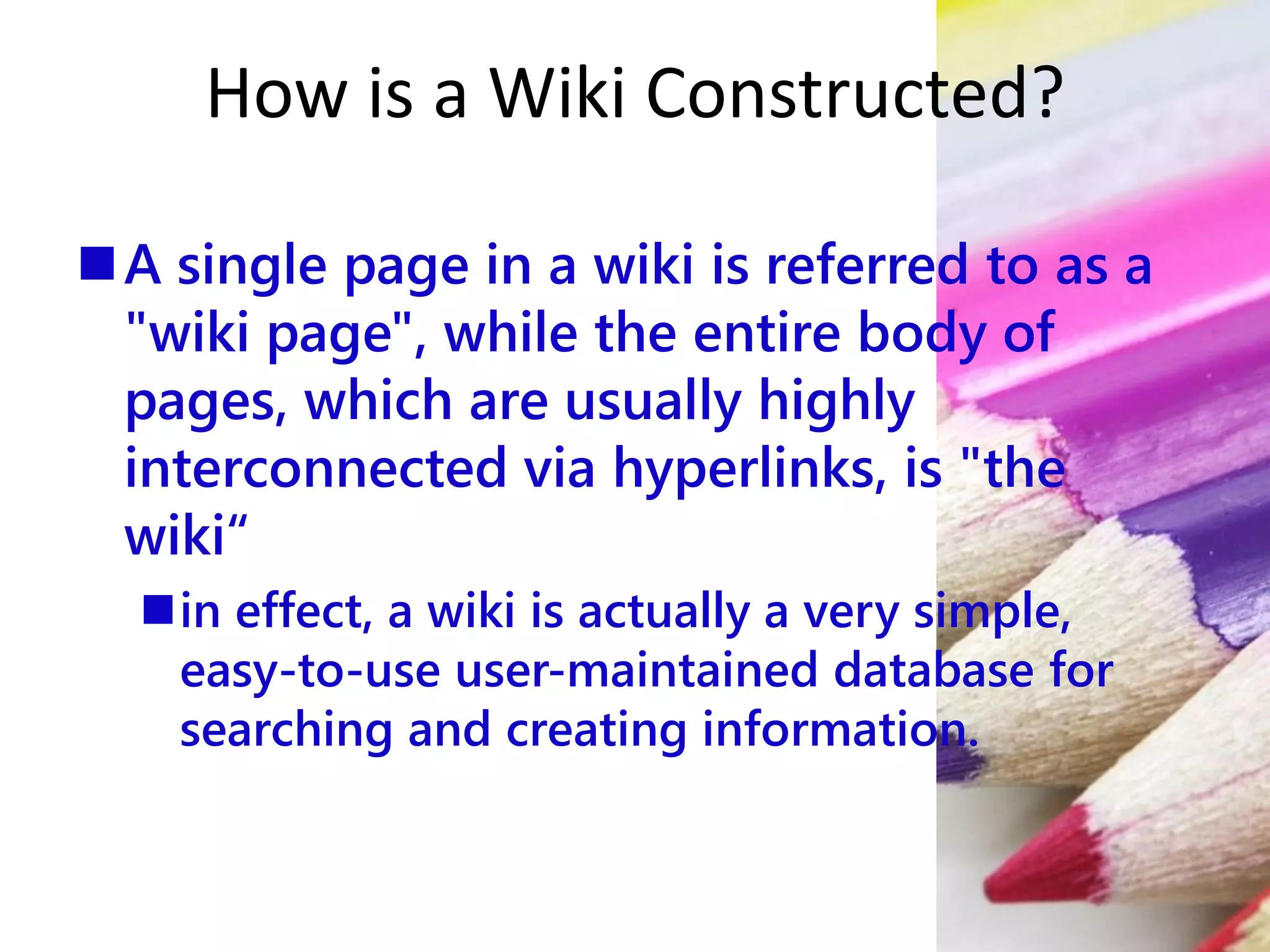 How is a Wiki Constructed?
A single page in a wiki is referred to as a
"wiki page", while the entire body of
pages, which are usually highly
interconnected via hyperlinks, is "the
wiki“
in effect, a wiki is actually a very simple,
easy-to-use user-maintained database for
searching and creating information.
 