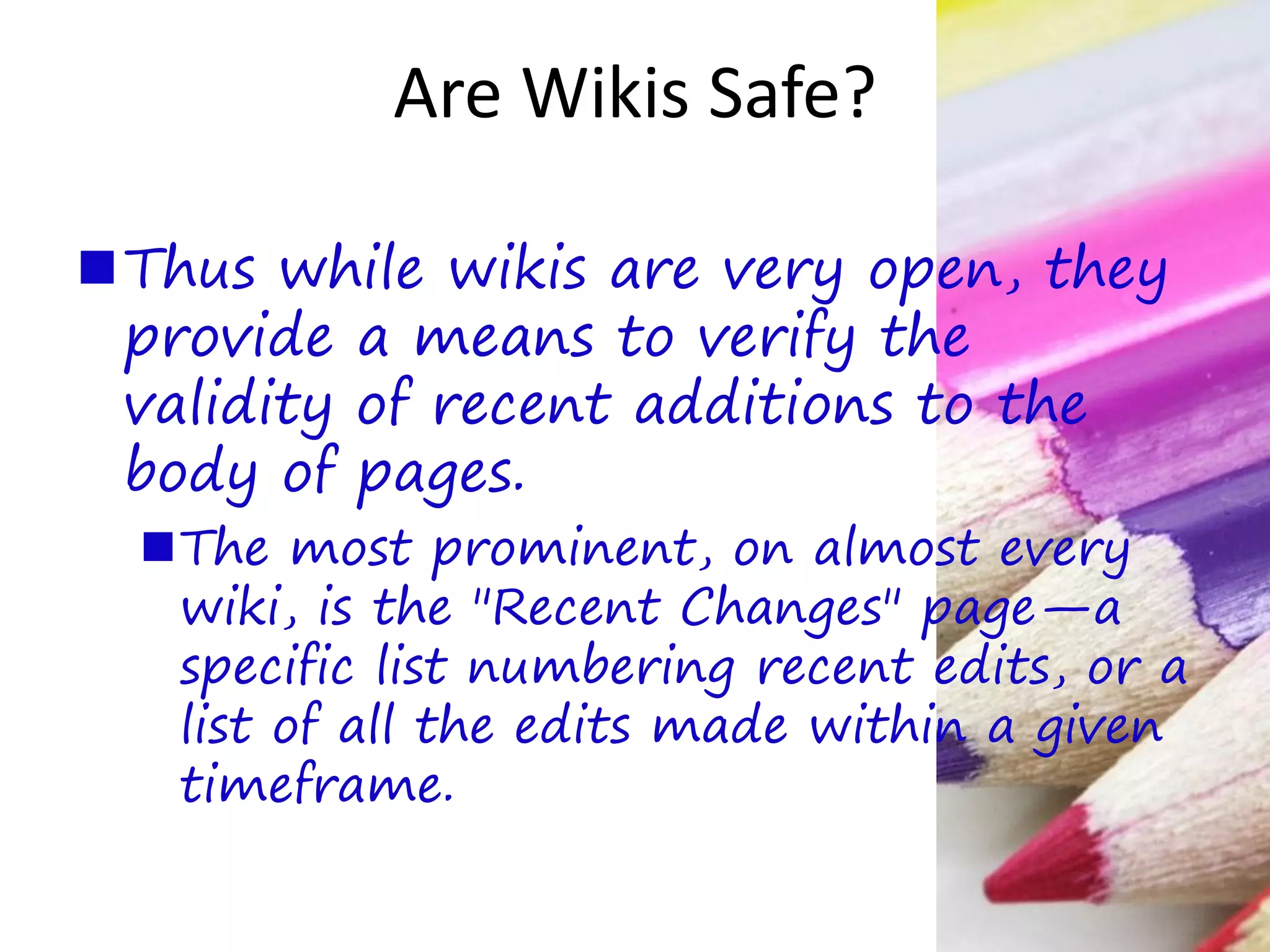 Are Wikis Safe?
Thus while wikis are very open, they
provide a means to verify the
validity of recent additions to the
body of pages.
The most prominent, on almost every
wiki, is the "Recent Changes" page—a
specific list numbering recent edits, or a
list of all the edits made within a given
timeframe.
 