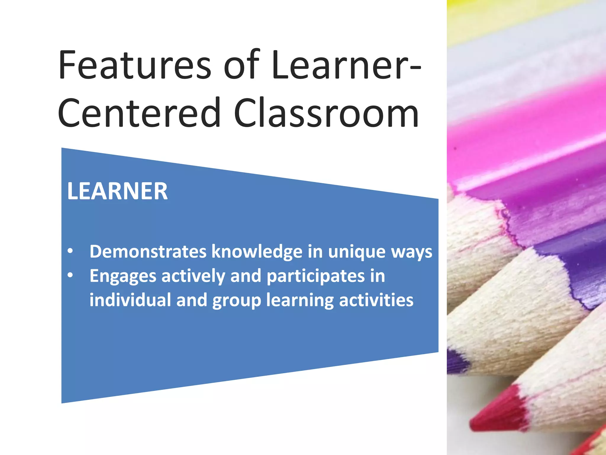 LEARNER
• Demonstrates knowledge in unique ways
• Engages actively and participates in
individual and group learning activities
Features of Learner-
Centered Classroom
 
