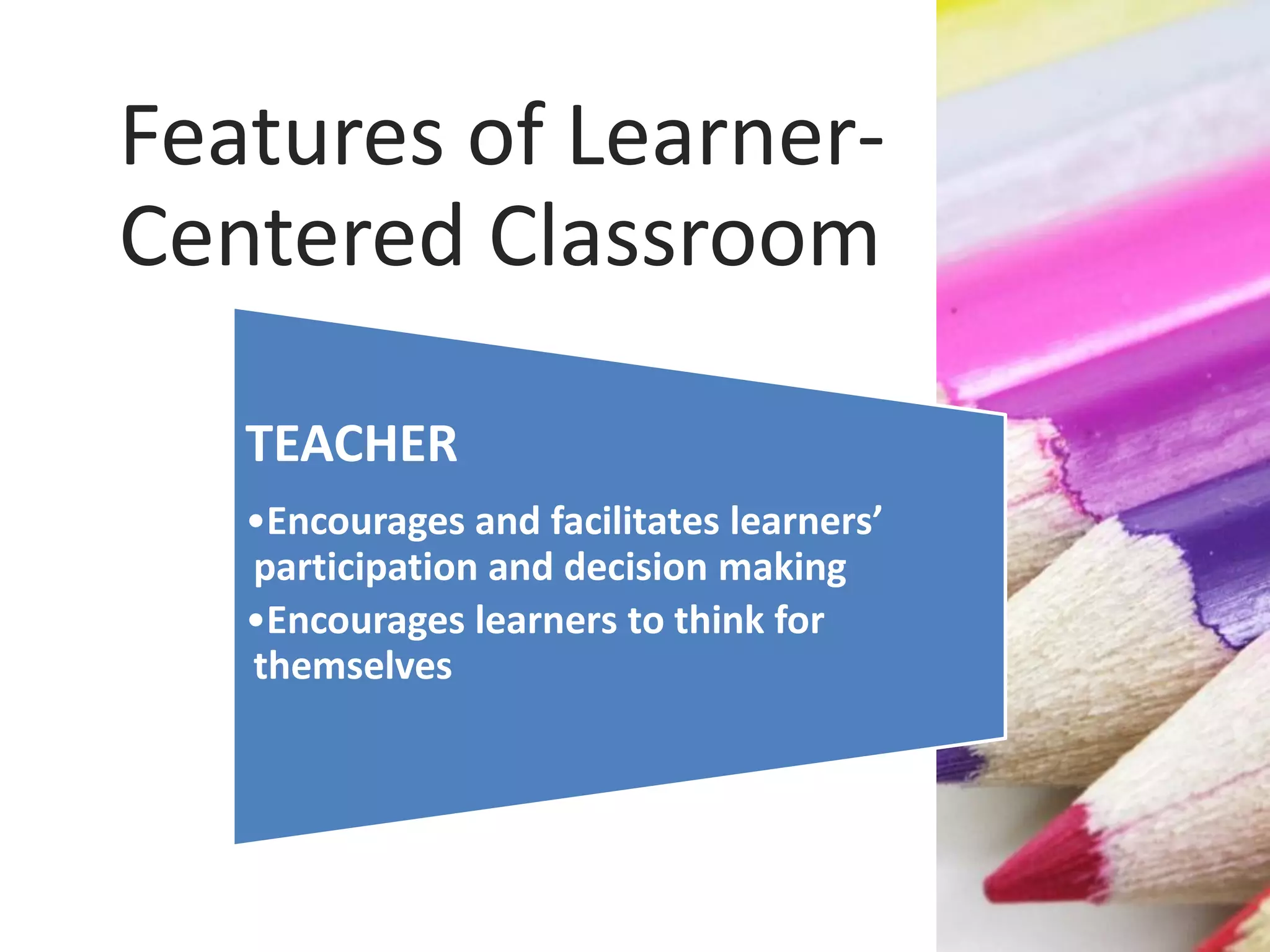 TEACHER
•Encourages and facilitates learners’
participation and decision making
•Encourages learners to think for
themselves
Features of Learner-
Centered Classroom
 