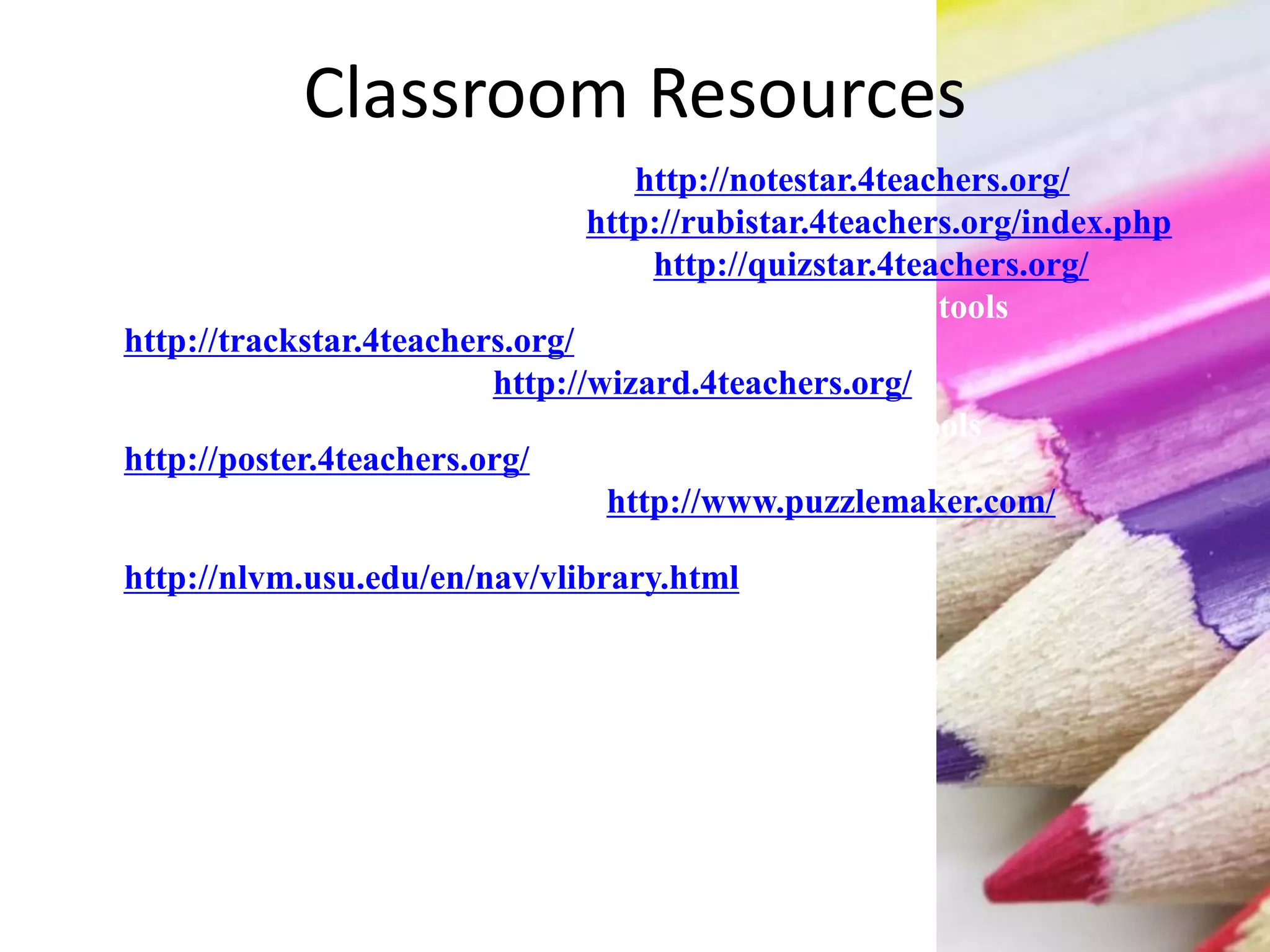 Classroom Resources
 NoteStar enhanced research tools http://notestar.4teachers.org/
 RubiStar rubric creation tools http://rubistar.4teachers.org/index.php
 QuizStar online quiz creation tools http://quizstar.4teachers.org/
 TrackStar online hotlist and Internet activity creation tools
http://trackstar.4teachers.org/
 Web Worksheet Wizard http://wizard.4teachers.org/
 Project Poster online project-based activity creation tools
http://poster.4teachers.org/
 Discovery School Puzzle Maker http://www.puzzlemaker.com/
 National Library of Virtual Manipulatives
http://nlvm.usu.edu/en/nav/vlibrary.html
 