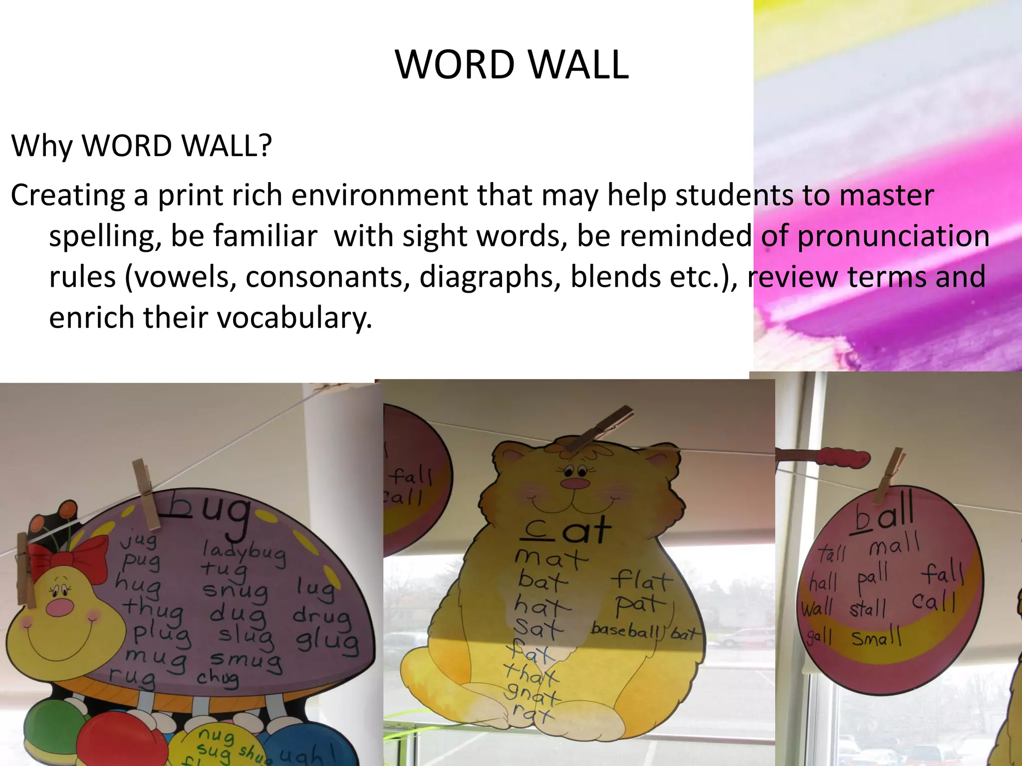 WORD WALL
Why WORD WALL?
Creating a print rich environment that may help students to master
spelling, be familiar with sight words, be reminded of pronunciation
rules (vowels, consonants, diagraphs, blends etc.), review terms and
enrich their vocabulary.
 
