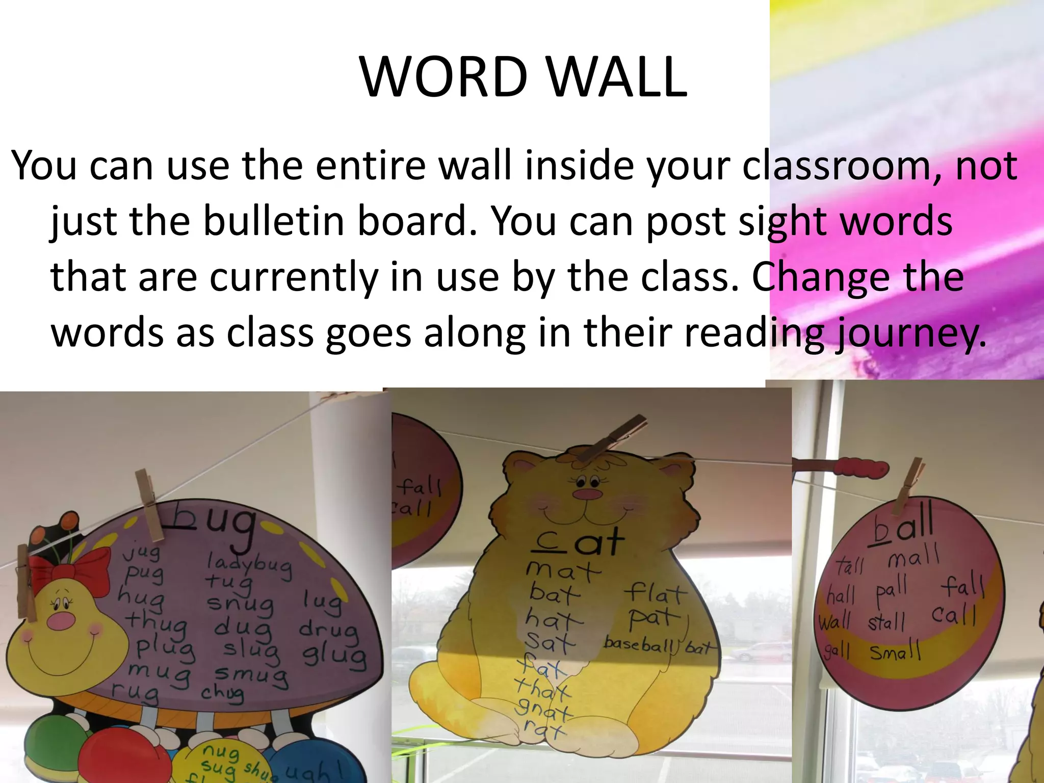 WORD WALL
You can use the entire wall inside your classroom, not
just the bulletin board. You can post sight words
that are currently in use by the class. Change the
words as class goes along in their reading journey.
 