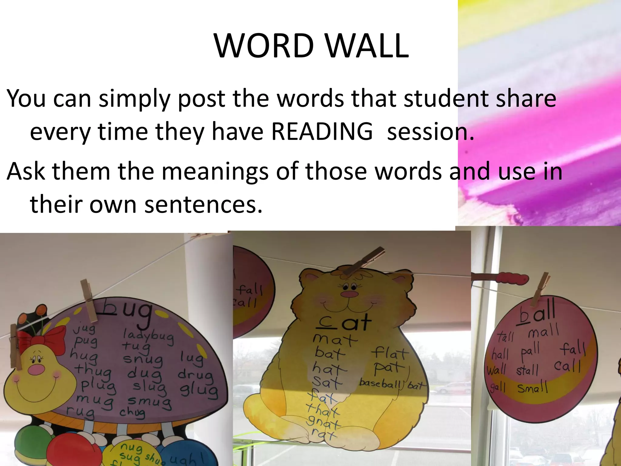 WORD WALL
You can simply post the words that student share
every time they have READING session.
Ask them the meanings of those words and use in
their own sentences.
 