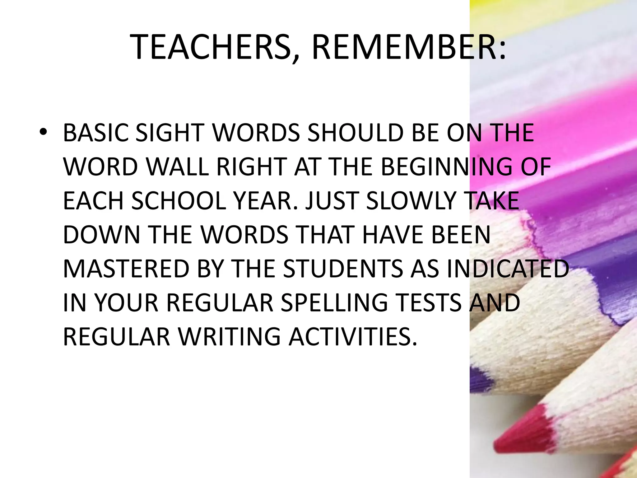 TEACHERS, REMEMBER:
• BASIC SIGHT WORDS SHOULD BE ON THE
WORD WALL RIGHT AT THE BEGINNING OF
EACH SCHOOL YEAR. JUST SLOWLY TAKE
DOWN THE WORDS THAT HAVE BEEN
MASTERED BY THE STUDENTS AS INDICATED
IN YOUR REGULAR SPELLING TESTS AND
REGULAR WRITING ACTIVITIES.
 