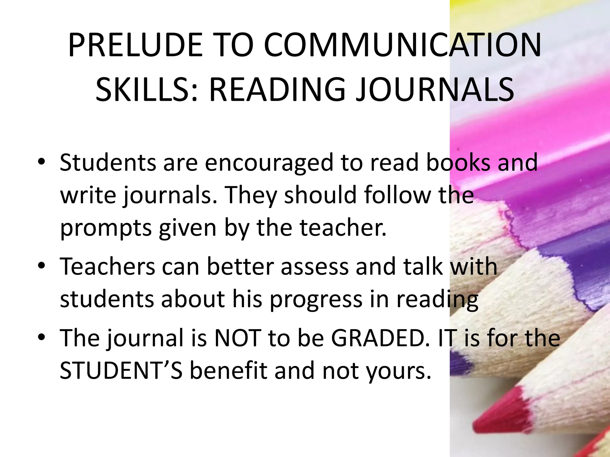 PRELUDE TO COMMUNICATION
SKILLS: READING JOURNALS
• Students are encouraged to read books and
write journals. They should follow the
prompts given by the teacher.
• Teachers can better assess and talk with
students about his progress in reading
• The journal is NOT to be GRADED. IT is for the
STUDENT’S benefit and not yours.
 