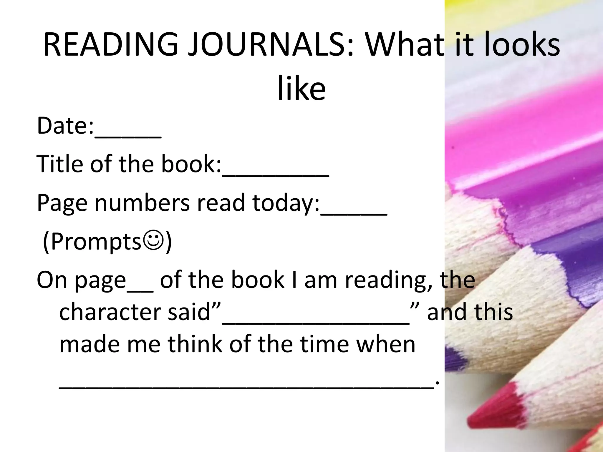 READING JOURNALS: What it looks
like
Date:_____
Title of the book:________
Page numbers read today:_____
(Prompts)
On page__ of the book I am reading, the
character said”______________” and this
made me think of the time when
____________________________.
 