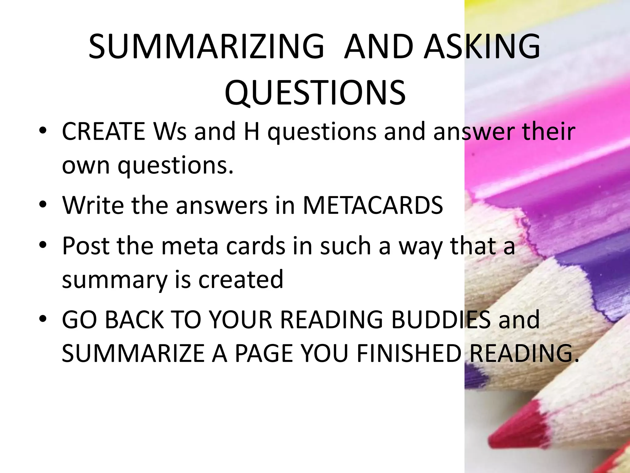 SUMMARIZING AND ASKING
QUESTIONS
• CREATE Ws and H questions and answer their
own questions.
• Write the answers in METACARDS
• Post the meta cards in such a way that a
summary is created
• GO BACK TO YOUR READING BUDDIES and
SUMMARIZE A PAGE YOU FINISHED READING.
 