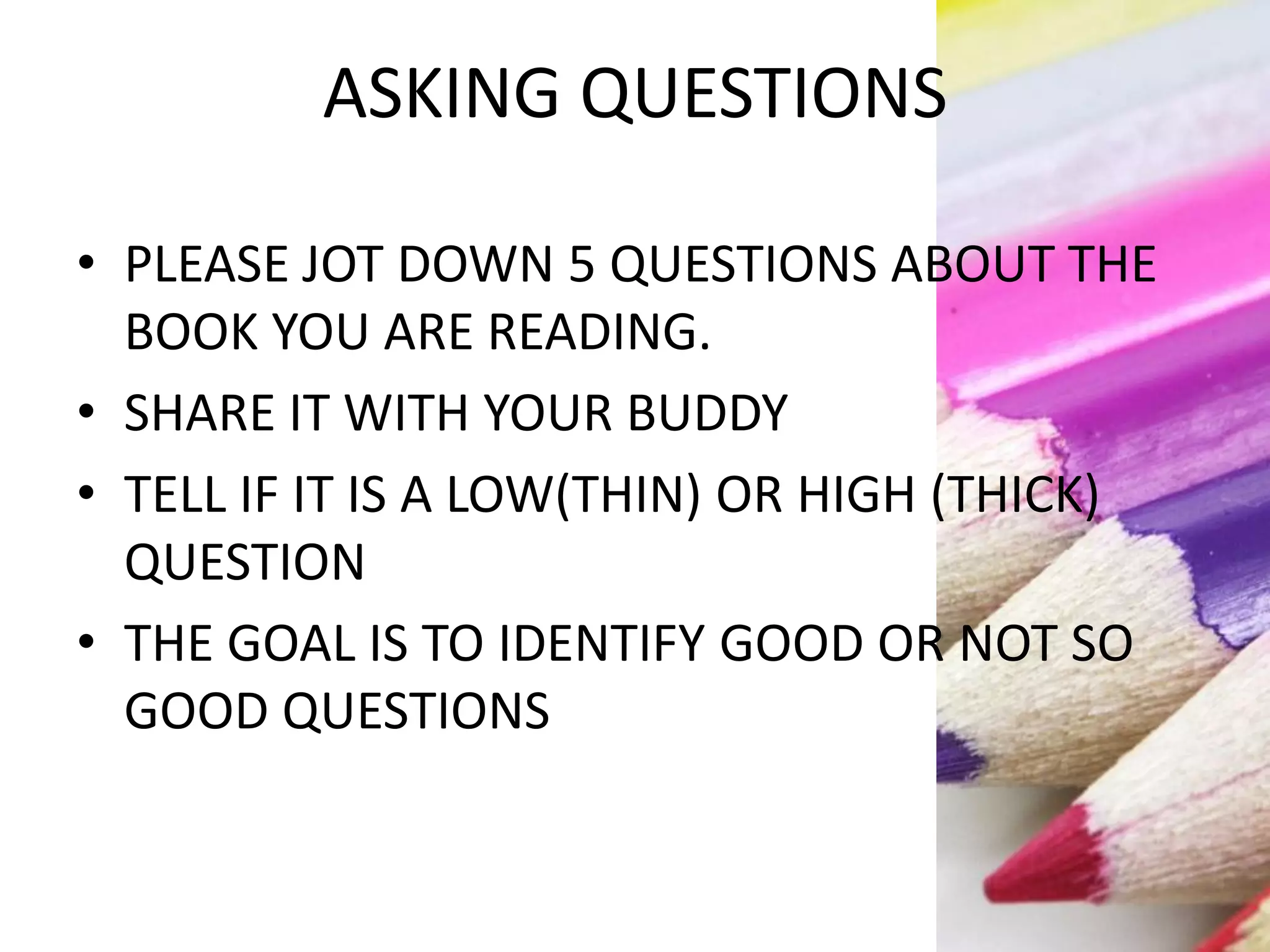 ASKING QUESTIONS
• PLEASE JOT DOWN 5 QUESTIONS ABOUT THE
BOOK YOU ARE READING.
• SHARE IT WITH YOUR BUDDY
• TELL IF IT IS A LOW(THIN) OR HIGH (THICK)
QUESTION
• THE GOAL IS TO IDENTIFY GOOD OR NOT SO
GOOD QUESTIONS
 