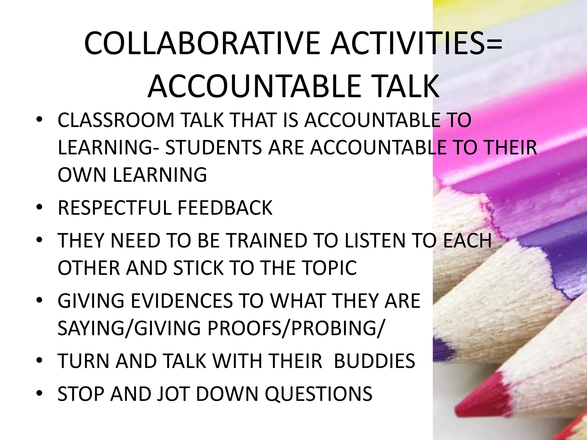 COLLABORATIVE ACTIVITIES=
ACCOUNTABLE TALK
• CLASSROOM TALK THAT IS ACCOUNTABLE TO
LEARNING- STUDENTS ARE ACCOUNTABLE TO THEIR
OWN LEARNING
• RESPECTFUL FEEDBACK
• THEY NEED TO BE TRAINED TO LISTEN TO EACH
OTHER AND STICK TO THE TOPIC
• GIVING EVIDENCES TO WHAT THEY ARE
SAYING/GIVING PROOFS/PROBING/
• TURN AND TALK WITH THEIR BUDDIES
• STOP AND JOT DOWN QUESTIONS
 