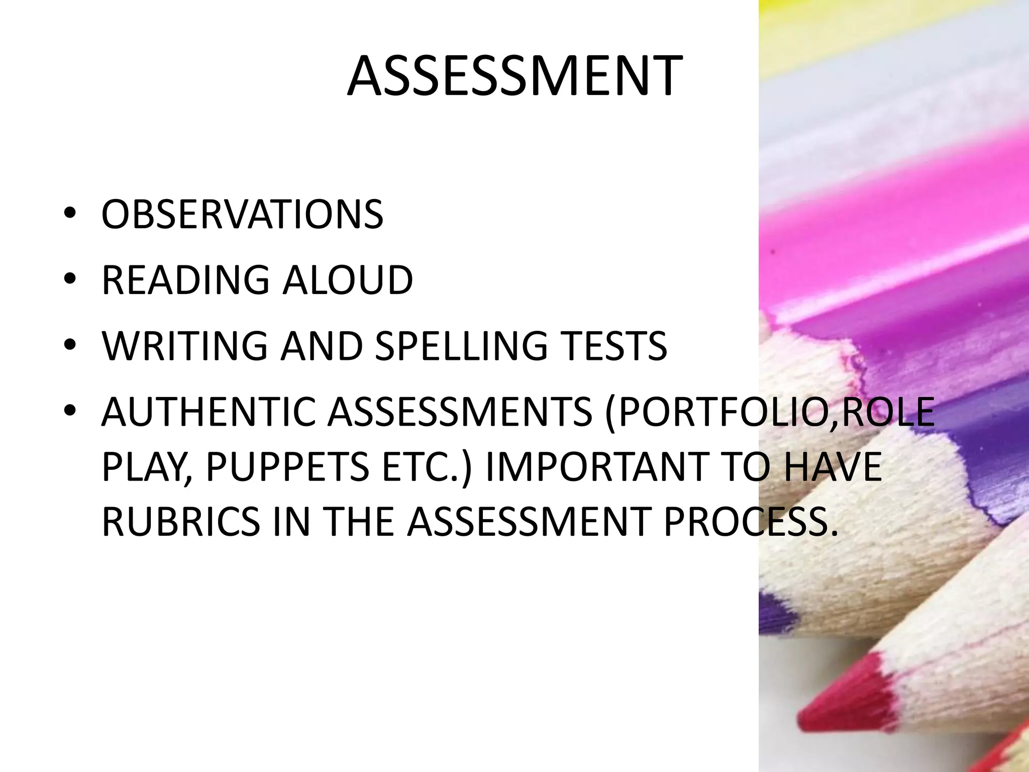 ASSESSMENT
• OBSERVATIONS
• READING ALOUD
• WRITING AND SPELLING TESTS
• AUTHENTIC ASSESSMENTS (PORTFOLIO,ROLE
PLAY, PUPPETS ETC.) IMPORTANT TO HAVE
RUBRICS IN THE ASSESSMENT PROCESS.
 