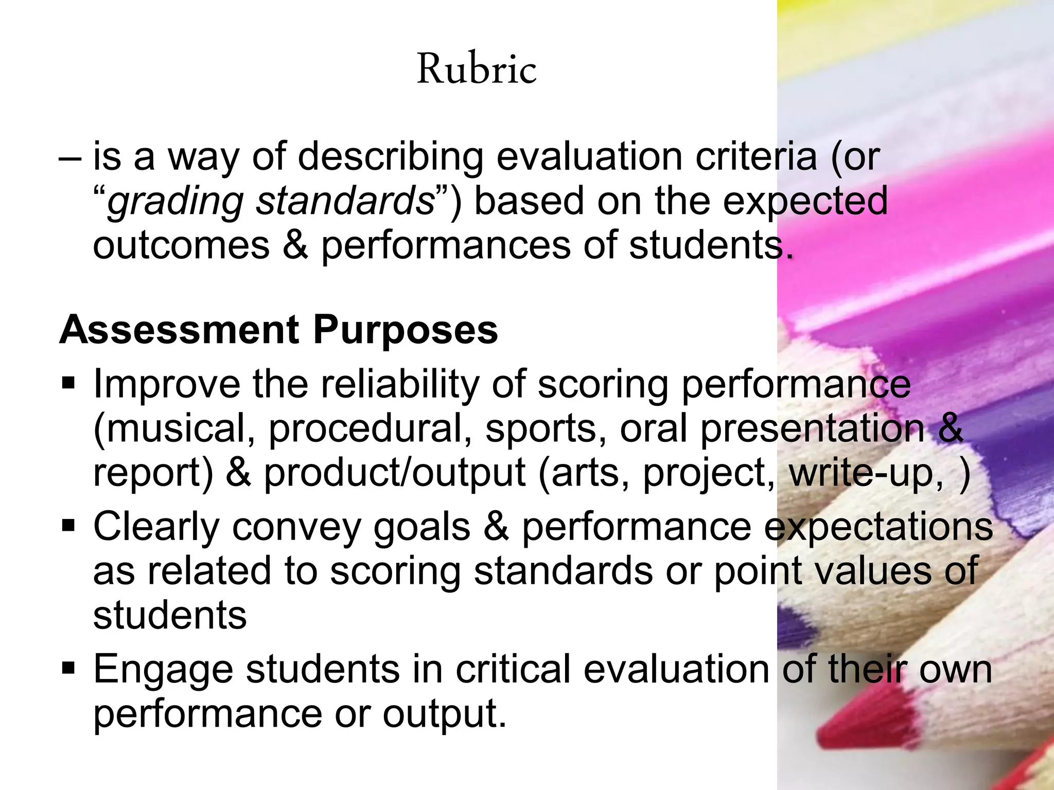 Rubric
– is a way of describing evaluation criteria (or
“grading standards”) based on the expected
outcomes & performances of students.
Assessment Purposes
 Improve the reliability of scoring performance
(musical, procedural, sports, oral presentation &
report) & product/output (arts, project, write-up, )
 Clearly convey goals & performance expectations
as related to scoring standards or point values of
students
 Engage students in critical evaluation of their own
performance or output.
 