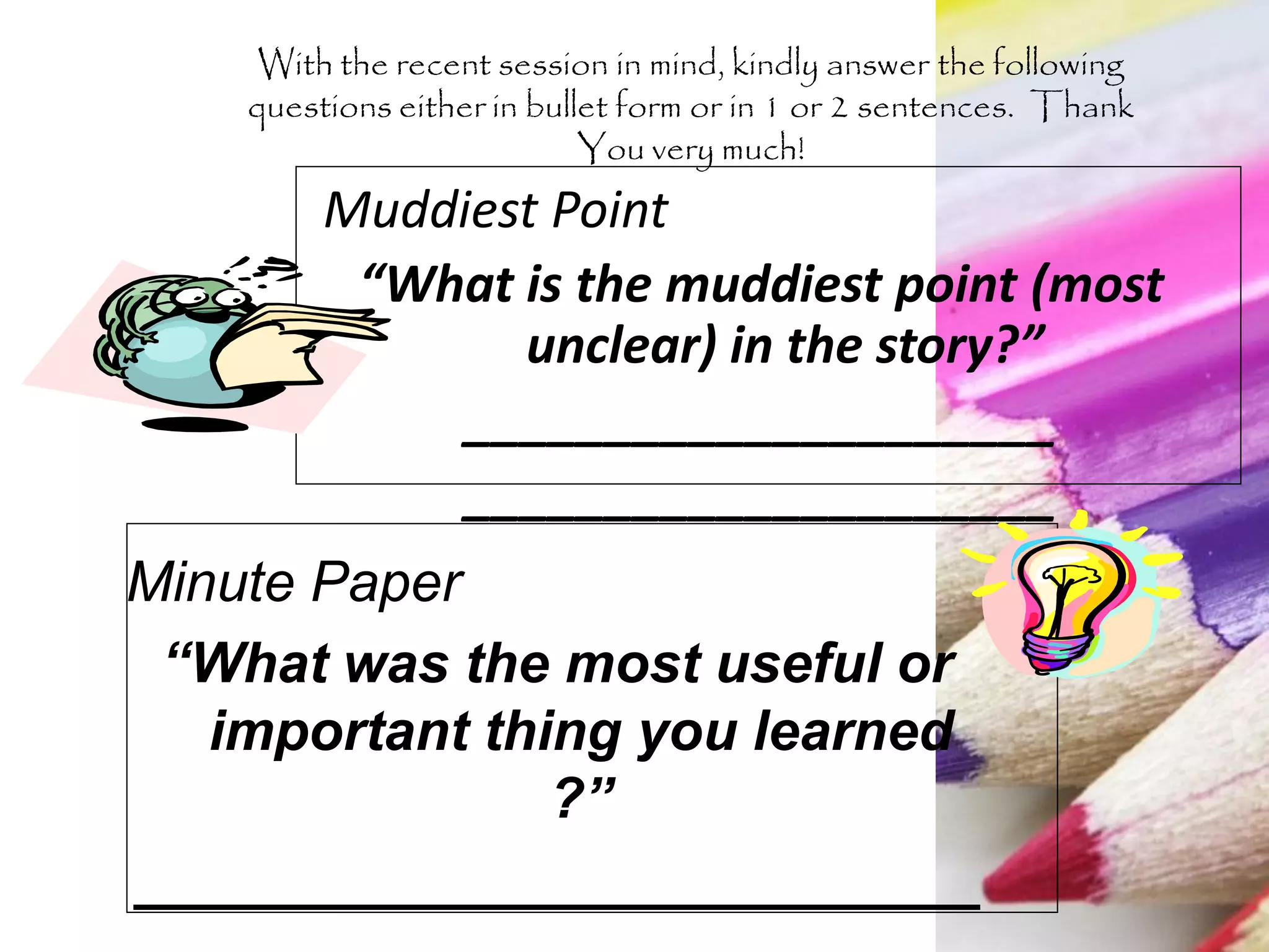 Muddiest Point
“What is the muddiest point (most
unclear) in the story?”
_____________________
_____________________
Minute Paper
“What was the most useful or
important thing you learned
?”
___________________________
With the recent session in mind, kindly answer the following
questions either in bullet form or in 1 or 2 sentences. Thank
You very much!
 