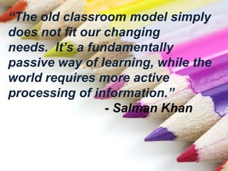 “The old classroom model simply
does not fit our changing
needs. It’s a fundamentally
passive way of learning, while the
world requires more active
processing of information.”
- Salman Khan
 