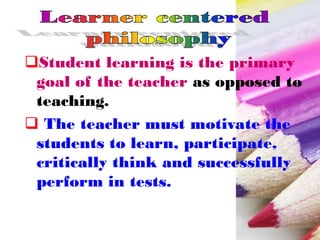 Student learning is the primary
goal of the teacher as opposed to
teaching.
 The teacher must motivate the
students to learn, participate,
critically think and successfully
perform in tests.
 