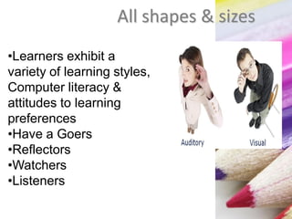 All shapes & sizes
•Learners exhibit a
variety of learning styles,
Computer literacy &
attitudes to learning
preferences
•Have a Goers
•Reflectors
•Watchers
•Listeners
 