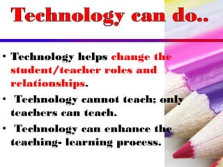 • Technology helps change the
student/teacher roles and
relationships.
• Technology cannot teach; only
teachers can teach.
• Technology can enhance the
teaching- learning process.
 