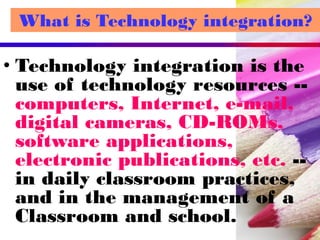 What is Technology integration?
• Technology integration is the
use of technology resources --
computers, Internet, e-mail,
digital cameras, CD-ROMs,
software applications,
electronic publications, etc. --
in daily classroom practices,
and in the management of a
Classroom and school.
 