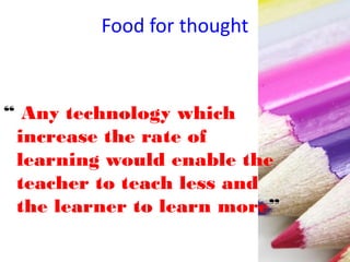 Food for thought
“ Any technology which
increase the rate of
learning would enable the
teacher to teach less and
the learner to learn more”
 