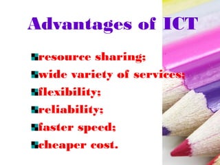 Advantages of ICT
resource sharing;
wide variety of services;
flexibility;
reliability;
faster speed;
cheaper cost.
 