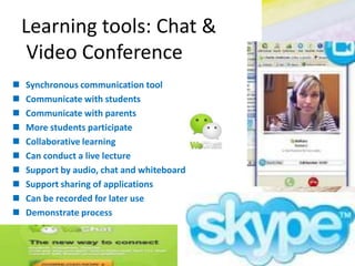 Learning tools: Chat &
Video Conference
 Synchronous communication tool
 Communicate with students
 Communicate with parents
 More students participate
 Collaborative learning
 Can conduct a live lecture
 Support by audio, chat and whiteboard
 Support sharing of applications
 Can be recorded for later use
 Demonstrate process
 